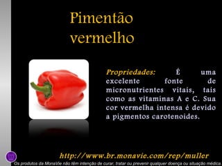 Pimentão
vermelho
Propriedades:
É
uma
excelente
fonte
de
micronutrientes vitais, tais
como as vitaminas A e C. Sua
cor vermelha intensa é devido
a pigmentos carotenoides.

http://www.br.monavie.com/rep/muller
Os produtos da MonaVie não têm intenção de curar, tratar ou prevenir qualquer doença ou situação médica.

 