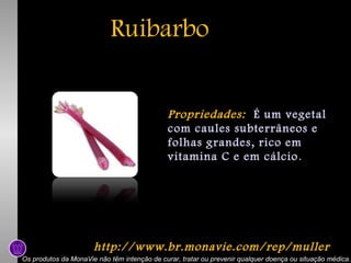 Ruibarbo
Propriedades: É um vegetal
com caules subterrâneos e
folhas grandes, rico em
vitamina C e em cálcio .

http://www.br.monavie.com/rep/muller
Os produtos da MonaVie não têm intenção de curar, tratar ou prevenir qualquer doença ou situação médica.

 