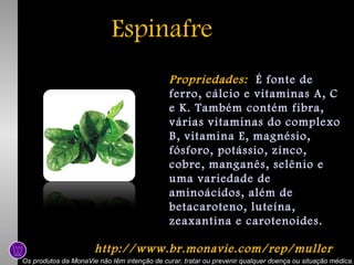 Espinafre
Propriedades: É fonte de
ferro, cálcio e vitaminas A, C
e K. Também contém fibra,
várias vitaminas do complexo
B, vitamina E, magnésio,
fósforo, potássio, zinco,
cobre, manganês, selênio e
uma variedade de
aminoácidos, além de
betacaroteno, luteína,
zeaxantina e carotenoides.
http://www.br.monavie.com/rep/muller
Os produtos da MonaVie não têm intenção de curar, tratar ou prevenir qualquer doença ou situação médica.

 