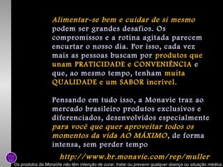Alimentar-se bem e cuidar de si mesmo
podem ser grandes desafios. Os
compromissos e a rotina agitada parecem
encurtar o nosso dia. Por isso, cada vez
mais as pessoas buscam por produtos que
unam PRATICIDADE e CONVENIÊNCIA e
que, ao mesmo tempo, tenham muita
QUALIDADE e um SABOR incrível.
Pensando em tudo isso, a Monavie traz ao
mercado brasileiro produtos exclusivos e
diferenciados, desenvolvidos especialmente
para você que quer aproveitar todos os
momentos da vida AO MÁXIMO , de forma
intensa, sem perder tempo

http://www.br.monavie.com/rep/muller
Os produtos da MonaVie não têm intenção de curar, tratar ou prevenir qualquer doença ou situação médica.

 