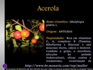 Acerola
Nome Científico: (Malphigia
glabra ).
Origem: ANTILHAS
Propriedades: Rica em vitaminas
C, A, complexo B (Tiamina,
Riboflavina e Niacina) e sais
minerais (ferro, cálcio e fósforo).
Combate a gripe, o escorbuto,
afecções
do
pulmão
(tuberculose), eficaz contra o
reumatismo,
cicatrização de
feridas.

http://www.br.monavie.com/rep/muller

Os produtos da MonaVie não têm intenção de curar, tratar ou prevenir qualquer doença ou situação médica.

 