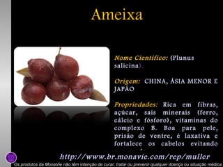 Ameixa
Nome Científico: (Plunus
salicina).
Origem: CHINA, ÁSIA MENOR E
JAPÃO
Propriedades: Rica em fibras,
açúcar, sais minerais (ferro,
cálcio e fósforo), vitaminas do
complexo B. Boa para pele,
prisão de ventre, é laxativa e
fortalece os cabelos evitando
sua queda.

http://www.br.monavie.com/rep/muller

Os produtos da MonaVie não têm intenção de curar, tratar ou prevenir qualquer doença ou situação médica.

 