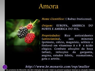 Amora
Nome Científico: ( Rubus fruticosus).
Origem: EUROPA, AMERICA
NORTE E AMERICA DO SUL.

DO

Propriedades:
Rico
antioxidantes
( antocianina ),
sais
minerais
(potássio, cálcio, magnésio, selênio e
fósforo) em vitaminas A e B e ácido
elágico. Combate afecções da boca
(aftas),
infecções
da
garganta,
angina, estados febris, reumatismo,
gota e artrite.

http://www.br.monavie.com/rep/muller
Os produtos da MonaVie não têm intenção de curar, tratar ou prevenir qualquer doença ou situação médica.

 