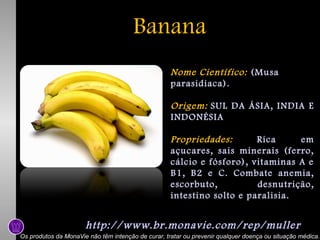 Banana
Nome Científico: (Musa
parasidiaca).
Origem: SUL DA ÁSIA, INDIA E
INDONÉSIA
Propriedades:
Rica
em
açucares, sais minerais (ferro,
cálcio e fósforo), vitaminas A e
B1, B2 e C. Combate anemia,
escorbuto,
desnutrição,
intestino solto e paralisia.

http://www.br.monavie.com/rep/muller
Os produtos da MonaVie não têm intenção de curar, tratar ou prevenir qualquer doença ou situação médica.

 