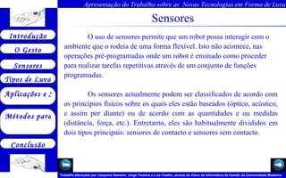 Sensores O uso de sensores permite que um robot possa interagir com o ambiente que o rodeia de uma forma flexível. Isto não acontece, nas operações pré-programadas onde um robot é ensinado como proceder para realizar tarefas repetitivas através de um conjunto de funções programadas.  Os sensores actualmente podem ser classificados de acordo com os princípios físicos sobre os quais eles estão baseados (óptico, acústico, e assim por diante) ou de acordo com as quantidades e ou medidas (distância, força, etc.). Entretanto, eles são habitualmente divididos em dois tipos principais: sensores de contacto e sensores sem contacto.  