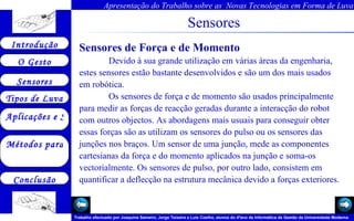 Sensores Sensores de Força e de Momento   Devido à sua grande utilização em várias áreas da engenharia, estes sensores estão bastante desenvolvidos e são um dos mais usados em robótica.  Os sensores de força e de momento são usados principalmente para medir as forças de reacção geradas durante a interacção do robot com outros objectos. As abordagens mais usuais para conseguir obter essas forças são as utilizam os sensores do pulso ou os sensores das junções nos braços. Um sensor de uma junção, mede as componentes cartesianas da força e do momento aplicados na junção e soma-os vectorialmente. Os sensores de pulso, por outro lado, consistem em quantificar a deflecção na estrutura mecânica devido a forças exteriores.  