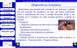 Dispositivos Acústicos     Determinam uma posição pela emissão de um som que é captado por um conjunto de receptores, ou seja, um único controlador emite e percepciona um som. O tempo decorrido desde a sua emissão até à recepção em cada receptor permite o cálculo da posição. Vantagens:  Pequenos emissores de ultra-som no corpo  do utilizador;  Nenhuma interferência de metais; - Baixo custo dos dispositivos acústicos;    Desvantagens:    - Oclusão devido à existência de obstáculos entre a fonte e os receptores;-  Pouca precisão; - Pequeno alcance. 