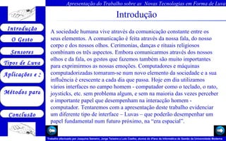 Introdução A sociedade humana vive através da comunicação constante entre os seus elementos. A comunicação é feita através da nossa fala, do nosso corpo e dos nossos olhos. Cerimonias, danças e rituais religiosos combinam os três aspectos. Embora comunicarmos através dos nossos olhos e da fala, os gestos que fazemos também são muito importantes para exprimirmos as nossas emoções. Computadores e máquinas computadorizadas tornaram-se num novo elemento da sociedade e a sua influência é crescente a cada dia que passa. Hoje em dia utilizamos vários interfaces no campo homem - computador como o teclado, o rato, joysticks, etc. sem problema algum, e sem na maioria das vezes perceber o importante papel que desempenham na interacção homem - computador. Tentaremos com a apresentação deste trabalho evidenciar um diferente tipo de interface – Luvas – que poderão desempenhar um papel fundamental num futuro próximo, na “era espacial”.  