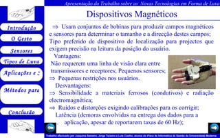 Dispositivos Magnéticos         Usam conjuntos de bobinas para produzir campos magnéticos e sensores para determinar o tamanho e a direcção destes campos; Tipo preferido de dispositivo de localização para projectos que exigem precisão na leitura da posição do usuário.  Vantagens: Não requerem uma linha de visão clara entre  transmissores e receptores; Pequenos sensores;     Pequenas restrições nos usuários. Desvantagens:    Sensibilidade a materiais ferrosos (condutivos) e radiação electromagnética;     Ruídos e distorções exigindo calibrações para os corrigir; Latência (demoras envolvidas na entrega dos dados para a  .  aplicação, apesar de reportarem taxas de 60 Hz);  
