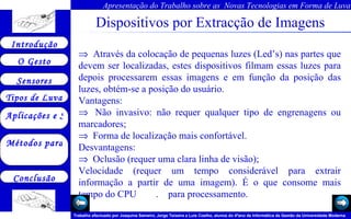 Dispositivos por Extracção de Imagens        Através da colocação de pequenas luzes (Led’s) nas partes que devem ser localizadas, estes dispositivos filmam essas luzes para depois processarem essas imagens e em função da posição das luzes, obtém-se a posição do usuário. Vantagens:     Não invasivo: não requer qualquer tipo de engrenagens ou marcadores;     Forma de localização mais confortável. Desvantagens:     Oclusão (requer uma clara linha de visão); Velocidade (requer um tempo considerável para extrair informação a partir de uma imagem). É o que consome mais tempo do CPU  .  para processamento.  