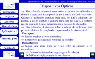 Dispositivos Ópticos      São colocada micro-câmaras sobre a cabeça do utilizador e filmam o tecto que é composto de uma matriz de Led’s estáticos. Quando o utilizador caminha pela sala, os Led’s adoptam um padrão, e assim quando a câmara capta um dos Led’s, o sistema regista qual está ligado, determinando a posição do utilizador.     São colocadas 4 câmaras sobre a cabeça do utilizador para permitir a leitura da rotação do corpo ao redor do eixo vertical.   Vantagens:     Dados precisos e livres de ruídos;     Extensíveis para grandes volumes de trabalho    Desvantagens:  Requer uma clara linha de visão entre as câmeras e os marcadores;     Incómodos (complexa engrenagem de cabeça); .  Difícil localização de mais de um objecto.  