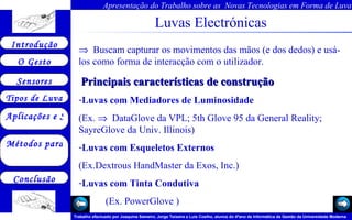 Luvas Electrónicas       Buscam capturar os movimentos das mãos (e dos dedos) e usá-los como forma de interacção com o utilizador.   Principais características de construção Luvas com Mediadores de Luminosidade (Ex.     DataGlove da VPL;  5th Glove 95 da General Reality;  SayreGlove da Univ. Illinois)  Luvas com Esqueletos Externos  (Ex.Dextrous HandMaster da Exos, Inc.)  Luvas com Tinta Condutiva   (Ex.  PowerGlove  ) 