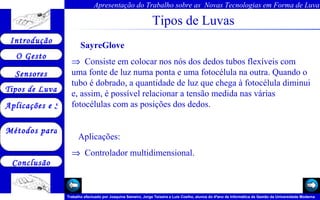 Tipos de Luvas SayreGlove       Consiste em colocar nos nós dos dedos tubos flexíveis com uma fonte de luz numa ponta e uma fotocélula na outra. Quando o tubo é dobrado, a quantidade de luz que chega à fotocélula diminui e, assim, é possível relacionar a tensão medida nas várias fotocélulas com as posições dos dedos.   Aplicações:     Controlador multidimensional.  