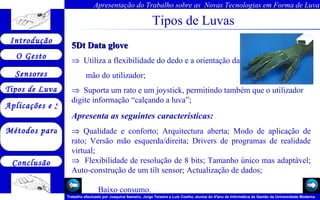 Tipos de Luvas 5Dt Data glove     Utiliza a flexibilidade do dedo e a orientação da mão do utilizador;     Suporta um rato e um joystick, permitindo também que o utilizador digite informação “calçando a luva”; Apresenta as seguintes características:    Qualidade e conforto; Arquitectura aberta; Modo de aplicação de rato; Versão mão esquerda/direita; Drivers de programas de realidade virtual;    Flexibilidade de resolução de 8 bits; Tamanho único mas adaptável; Auto-construção de um tilt sensor; Actualização de dados;  Baixo consumo.   