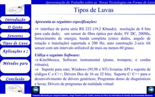 Tipos de Luvas Apresenta as seguintes especificações:    interface de porta série RS 232 (19,2 Kbauds);  resolução de 8 bits para cada dedo;  um sensor de fibra óptica por dedo; 9V DC, 200Ma, fornecimento de energia; banda completa (cinco dedos, angulo de rotação e translação) suportada a 200 Hz; auto construção 2-axis tilt sensor com um intervalo utilizável de mais ou menos 60 graus; Utiliza o seguinte Software:    KineMusica, Software instrumental (piano, trompete, e cordas virtuais);      Suporte para rato;  Windows (95,98 e NT) livrarias API e suporte de códigos C e C++; Drivers Dos de 16 ou 32 bits;  Suporte C/ C++ para o desenvolvimento de drivers genéricos; Programas demo de diagnósticos e luvas; Drivers de programas de realidade virtual.     