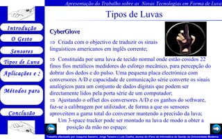 Tipos de Luvas CyberGlove     Criada com o objectivo de traduzir os sinais  linguisticos americanos em inglês corrente;     Constituída por uma luva de tecido normal onde estão cosidos 22 finos fios metálicos medidores do esforço mecânico, para percepção do dobrar dos dedos e do pulso. Uma pequena placa electrónica com conversores A/D e capacidade de comunicação série converte os sinais analógicos para um conjunto de dados digitais que podem ser directamente lidos pela porta série de um computador;     Ajustando o offset dos conversores A/D e os ganhos do software, faz-se a calibragem por utilizador, de forma a que os sensores aproveitem a gama total do conversor mantendo a precisão da luva; Um 3-space tracker pode ser montado na luva de modo a obter a  posição da mão no espaço.    