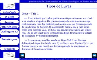 Tipos de Luvas Glove – Talk II     É um sistema que traduz gestos manuais para discurso, através de uma interface adaptativa. Os gestos manuais são marcados num mapa continuamente para dez parâmetros de controlo de um formato paralelo de sintetizador de discurso. O mapeamento permite que a mão actue como uma extensão vocal artificial que produz um discurso em tempo real. Isto dá um vocabulário ilimitado na adição de um controlo directo da frequência e volume fundamental;    Actualmente, a melhor versão da GloveTalkII usa diversas definições de input (incluindo uma CyberGlove, uma ContactGlove, um 3-space tracker e um pedal), um formato paralelo de sintetizador de discurso e três redes neuronais;   