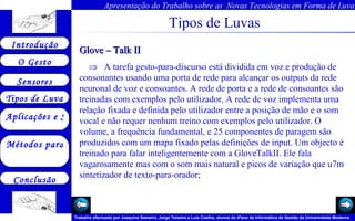 Tipos de Luvas Glove – Talk II    A tarefa gesto-para-discurso está dividida em voz e produção de consonantes usando uma porta de rede para alcançar os outputs da rede neuronal de voz e consoantes. A rede de porta e a rede de consoantes são treinadas com exemplos pelo utilizador. A rede de voz implementa uma relação fixada e definida pelo utilizador entre a posição de mão e o som vocal e não requer nenhum treino com exemplos pelo utilizador. O volume, a frequência fundamental, e 25 componentes de paragem são produzidos com um mapa fixado pelas definições de input. Um objecto é treinado para falar inteligentemente com a GloveTalkII. Ele fala vagarosamente mas com o som mais natural e picos de variação que u7m sintetizador de texto-para-orador;  