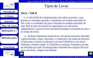 Tipos de Luvas Glove – Talk II     A GloveTalk II é implementada com redes neuronais, o que permite ao utilizador aprender a interpretar um modelo articulado de fala, onde o vocabulário do gesto é baseado no modelo articulado da mão. Pela divisão das tarefas de mapeamento em sub tarefas independentes, é possível uma substancial redução no tamanho da rede e no tempo de treino.     Incluem importantes dispositivos: três portas neuronais labeando vogal/consoante, vogal, consoante, e o dispositivo de output do discurso. O input para o sistema é realizado com uma CyberGlove, um sensor Polhemus, teclado e pedal. A CyberGlove consegue 18 ângulos da mão do utilizador por cada 10 milisegundos incluindo dois ângulos flexíveis para cada dedo, e ângulos de abdução.  