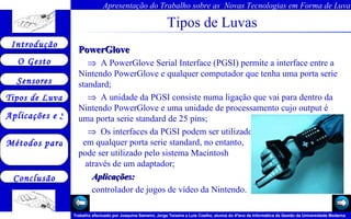 Tipos de Luvas PowerGlove     A PowerGlove Serial Interface (PGSI) permite a interface entre a Nintendo PowerGlove e qualquer computador que tenha uma porta serie standard;      A unidade da PGSI consiste numa ligação que vai para dentro da Nintendo PowerGlove e uma unidade de processamento cujo output é uma porta serie standard de 25 pins;     Os interfaces da PGSI podem ser utilizados  em qualquer porta serie standard, no entanto,  pode ser utilizado pelo sistema Macintosh  através de um adaptador;    Aplicações: controlador de jogos de vídeo da Nintendo.  