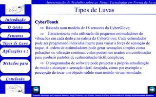 Tipos de Luvas CyberTouch     Baseada num modelo de 18 sensores da CyberGlove;       Caracteriza-se pela utilização de pequenos estimuladores de vibrações em cada dedo e na palma da CyberGlove. Cada estimulador pode ser programado individualmente para variar a força de sensação de toque. A ordem de estimuladores pode gerar sensações simples como pulsações ou vibração contínua, e eles podem ser usados em combinação para produzir padrões de realimentação táctil complexo;    O programador de software pode projectar a própria actualização de modo a alcançar a sensação táctil desejada, como por exemplo a percepção de tocar um objecto sólido num mundo virtual simulado.  