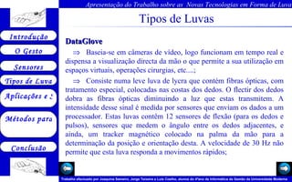 Tipos de Luvas DataGlove      Baseia-se em câmeras de vídeo, logo funcionam em tempo real e dispensa a visualização directa da mão o que permite a sua utilização em espaços virtuais, operações cirurgias, etc....;      Consiste numa leve luva de lycra que contém fibras ópticas, com tratamento especial, colocadas nas costas dos dedos. O flectir dos dedos dobra as fibras ópticas diminuindo a luz que estas transmitem. A intensidade desse sinal é medida por sensores que enviam os dados a um processador. Estas luvas contêm 12 sensores de flexão (para os dedos e pulsos), sensores que medem o ângulo entre os dedos adjacentes, e ainda, um tracker magnético colocado na palma da mão para a determinação da posição e orientação desta. A velocidade de 30 Hz não permite que esta luva responda a movimentos rápidos; 