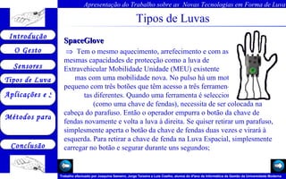 Tipos de Luvas SpaceGlove    Tem o mesmo aquecimento, arrefecimento e com as  mesmas capacidades de protecção como a luva de  Extravehicular Mobilidade Unidade (MEU) existente  mas com uma mobilidade nova. No pulso há um motor  pequeno com três botões que têm acesso a três ferramen-  tas diferentes. Quando uma ferramenta é seleccionada  (como uma chave de fendas), necessita de ser colocada na cabeça do parafuso. Então o operador empurra o botão da chave de fendas novamente e volta a luva à direita. Se quiser retirar um parafuso, simplesmente aperta o botão da chave de fendas duas vezes e virará à esquerda. Para retirar a chave de fenda na Luva Espacial, simplesmente carregar no botão e segurar durante uns segundos;  