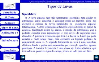 Tipos de Luvas SpaceGlove  A luva espacial tem três ferramentas essenciais para ajudar os astronautas como consertar e construir peças no Hubble, como por exemplo o encaixe de novos habitáculos na  plataforma espacial Internacional. As três ferramentas estendem-se pelos botões no painel de controle, facilitando assim no acesso, a missão de astronautas, que a poderão executar mais rapidamente, e com níveis de segurança mais elevados. A primeira ferramenta que tem é a Tocha de Laser que pode derreter e pode soldar peças para consertos ou ligando pedaços de equipamento entre si. A segunda ferramenta na luva é uma torcedura eléctrica dando o poder aos astronautas por exemplo apanhar, agarrar parafusos. A terceira ferramenta é uma chave de fendas eléctrica, que tem todos os  possíveis tipos de cabeça, presos ao lado para uso fácil.  