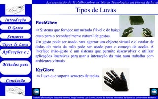 Tipos de Luvas PinchGlove  Sistema que fornece um método fiável e de baixo  custo para o reconhecimento natural de gestos.  Um gesto pode ser usado para agarrar um objecto virtual e o estalar de dedos do meio da mão pode ser usado para o começo da acção. A interface mão-gesto é um sistema que permite desenvolver e utilizar aplicações imersivas para usar a interacção da mão num trabalho com ambientes virtuais.  KeyGlove  Luva que suporta sensores de teclas.  