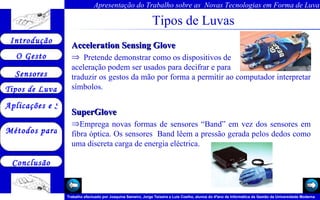 Tipos de Luvas Acceleration Sensing Glove  Pretende demonstrar como os dispositivos de  aceleração podem ser usados para decifrar e para  traduzir os gestos da mão por forma a permitir ao computador interpretar símbolos.  SuperGlove    Emprega novas formas de sensores “Band” em vez dos sensores em fibra óptica. Os sensores  Band lêem a pressão gerada pelos dedos como uma discreta carga de energia eléctrica.  