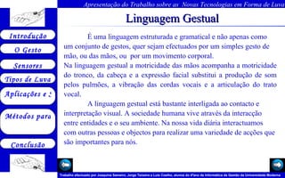 Linguagem Gestual É  uma linguagem estruturada e gramatical e não apenas como um conjunto de gestos, quer sejam efectuados por um simples gesto de mão, ou das mãos, ou  por um movimento corporal. Na linguagem gestual a motricidade das mãos acompanha a motricidade do tronco, da cabeça e a expressão facial substitui a produção de som pelos pulmões, a vibração das cordas vocais e a articulação do trato vocal. A linguagem gestual está bastante interligada ao contacto e interpretação visual. A sociedade humana vive através da interacção entre entidades e o seu ambiente. Na nossa vida diária interactuamos com outras pessoas e objectos para realizar uma variedade de acções que são importantes para nós.  Arquivo 