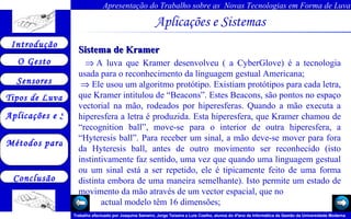 Aplicações e Sistemas   Sistema de Kramer    A luva que Kramer desenvolveu ( a CyberGlove) é a tecnologia usada para o reconhecimento da linguagem gestual Americana;    Ele usou um algoritmo protótipo. Existiam protótipos para cada letra, que Kramer intitulou de “Beacons”. Estes Beacons, são pontos no espaço vectorial na mão, rodeados por hiperesferas. Quando a mão executa a hiperesfera a letra é produzida. Esta hiperesfera, que Kramer chamou de “recognition ball”, move-se para o interior de outra hiperesfera, a “Hyteresis ball”. Para receber um sinal, a mão deve-se mover para fora da Hyteresis ball, antes de outro movimento ser reconhecido (isto instintivamente faz sentido, uma vez que quando uma linguagem gestual ou um sinal está a ser repetido, ele é tipicamente feito de uma forma distinta embora de uma maneira semelhante). Isto permite um estado de movimento da mão através de um vector espacial, que no  actual modelo têm 16 dimensões;  
