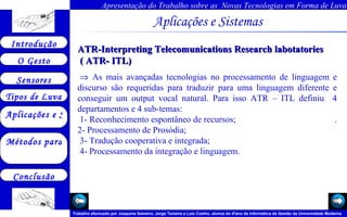Aplicações e Sistemas   ATR-Interpreting Telecomunications Research labotatories  ( ATR- ITL)    As mais avançadas tecnologias no processamento de linguagem e discurso são requeridas para traduzir para uma linguagem diferente e conseguir um output vocal natural. Para isso ATR – ITL definiu  4 departamentos e 4 sub-temas: 1- Reconhecimento espontâneo de recursos;  . 2- Processamento de Prosódia; 3- Tradução cooperativa e integrada; 4- Processamento da integração e linguagem.      