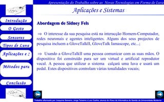 Aplicações e Sistemas   Abordagem de Sidney Fels     O interesse da sua pesquisa está na interacção Homem-Computador, redes neuronais e agentes inteligentes. Alguns dos seus projectos de pesquisa incluem a GloveTalkII, GloveTalk Iamascope, etc...;    Usando a GloveTalkII uma pessoa comunicar com as suas mãos. O dispositivo foi construído para ser um virtual e artificial reprodutor vocal. A pessoa que utilizar o sistema  calçará uma luva e usará um pedal. Estes dispositivos controlam várias tonalidades vocais;       
