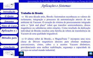 Aplicações e Sistemas   Trabalho de Brooks     Há uma década atrás, Brooks Automation reconheceu os valores do isolamento, integração e processos de automatização através de um ambiente de Vacuum. O coração do sistema de processamento integrado seria o “pick and place” robot que transfere semicondutores, discos magnéticos ou substâncias entre estações. Como resultado da dedicação individual de Brooks resultou uma família de robots de transferência de Vacuum de uma qualidade inigualável.    O ultimo robot de Brooks, o MagnaTrane 7 incorpora uma nova classe de Drivers magnéticos directos para eliminar mudanças convencionais, cintos, cabos e a acentos Vacuum dinâmicos, providenciando uma melhor reabilitação, segurança e capacidade de serviços no actual mundo industrial;       
