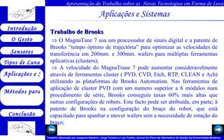 Aplicações e Sistemas   Trabalho de Brooks     O MagnaTane 7 usa um processador de sinais digital e a patente de Brooks “tempo óptimo de trajectória” para optimizar as velocidades de transferência em 200mm. e 300mm. wafers para múltiplas ferramentas aplicativas (clusters);    A velocidade do MagnaTrane 7 pode aumentar consideravelmente através de ferramentas cluster ( PVD, CVD, Etch, RTP, CLEAN e Ach) utilizando as plataformas de Brooks Automation. Nas ferramentas de aplicação de cluster PVD com um numero superior a 6 módulos num procedimento de série, Brooks conseguiu taxas 60% mais altas que outras configurações de robots. Este facto pode ser atribuída, em parte, á patente de Brooks na configuração do braço do robot, que está capacitado para apanhar e mover wafers sem a necessidade de rotação do braço;       