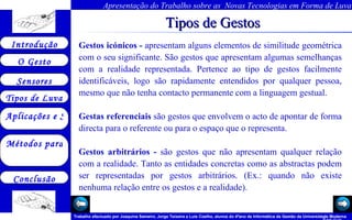 Tipos de Gestos Gestos icónicos -  apresentam alguns elementos de similitude geométrica com o seu significante. São gestos que apresentam algumas semelhanças com a realidade representada. Pertence ao tipo de gestos facilmente identificáveis, logo são rapidamente entendidos por qualquer pessoa, mesmo que não tenha contacto permanente com a linguagem gestual. Gestas referenciais  são gestos que envolvem o acto de apontar de forma directa para o referente ou para o espaço que o representa. Gestos arbitrários -  são gestos que não apresentam qualquer relação com a realidade. Tanto as entidades concretas como as abstractas podem ser representadas por gestos arbitrários. (Ex.: quando não existe nenhuma relação entre os gestos e a realidade).   Arquivo 