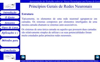 Princípios Gerais de Redes Neuronais Estrutura Tipicamente, os elementos de uma rede neuronal agrupam-se em camadas. Os sistemas compostos por elementos interligados de uma mesma camada chamam-se sistemas auto-associativos. Os sistemas de uma única camada ou aqueles que possuem duas camadas são relativamente simples de utilizar e as suas potencialidades foram muito estudados pelas primeiras redes neuronais.  