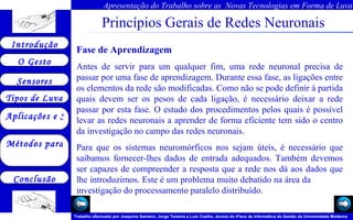 Princípios Gerais de Redes Neuronais Fase de Aprendizagem Antes de servir para um qualquer fim, uma rede neuronal precisa de passar por uma fase de aprendizagem. Durante essa fase, as ligações entre os elementos da rede são modificadas. Como não se pode definir à partida quais devem ser os pesos de cada ligação, é necessário deixar a rede passar por esta fase. O estudo dos procedimentos pelos quais é possível levar as redes neuronais a aprender de forma eficiente tem sido o centro da investigação no campo das redes neuronais. Para que os sistemas neuromórficos nos sejam úteis, é necessário que saibamos fornecer-lhes dados de entrada adequados. Também devemos ser capazes de compreender a resposta que a rede nos dá aos dados que lhe introduzimos. Este é um problema muito debatido na área da  investigação do processamento paralelo distribuído.  