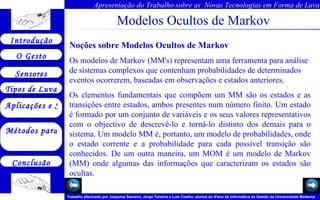 Modelos Ocultos de Markov Noções sobre Modelos Ocultos de Markov Os modelos de Markov (MM's) representam uma ferramenta para análise de sistemas complexos que contenham probabilidades de determinados eventos ocorrerem, baseadas em observações e estados anteriores.  Os elementos fundamentais que compõem um MM são os estados e as transições entre estados, ambos presentes num número finito. Um estado é formado por um conjunto de variáveis e os seus valores representativos com o objectivo de descrevê-lo e torná-lo distinto dos demais para o sistema. Um modelo MM é, portanto, um modelo de probabilidades, onde o estado corrente e a probabilidade para cada possível transição são conhecidos. De um outra maneira, um MOM é um modelo de Markov (MM) onde algumas das informações que caracterizam os estados são ocultas.  