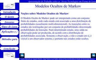 Modelos Ocultos de Markov Noções sobre Modelos Ocultos de Markov O Modelo Oculto de Markov pode ser interpretado como um conjunto finito de estados, onde cada estado está associado a uma distribuição de probabilidades (usualmente multi-dimensional). As transições entre os estados são restringidas por um conjunto de probabilidades denominado probabilidades de transição. Num determinado estado, uma saída ou observação pode ser produzida, de acordo com a distribuição de probabilidades associada. Somente a observação, e não o estado em si, é visível a um observador externo, e portanto tais estados estão ocultos.  