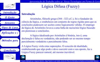 Lógica Difusa (Fuzzy) Introdução Aristóteles, filósofo grego (384 - 322 a.C.), foi o fundador da ciência da lógica, e estabeleceu um conjunto de regras rígidas para que as conclusões pudessem ser aceites como logicamente válidas. O emprego da lógica de Aristóteles levava a uma linha de raciocínio lógico baseado em premissas e conclusões. A lógica idealizada por Aristóteles é binária, isto é, uma declaração é falsa ou verdadeira, não podendo ser ao mesmo tempo parcialmente verdadeira e parcialmente falsa.  A Lógica Fuzzy viola estas suposições. O conceito de dualidade, estabelecendo que algo pode e deve coexistir com o seu oposto, faz a Lógica Fuzzy parecer natural, até mesmo inevitável.  