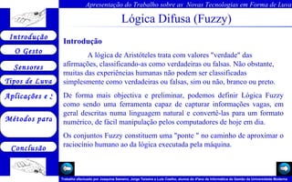 Lógica Difusa (Fuzzy) Introdução A lógica de Aristóteles trata com valores "verdade" das afirmações, classificando-as como verdadeiras ou falsas. Não obstante, muitas das experiências humanas não podem ser classificadas simplesmente como verdadeiras ou falsas, sim ou não, branco ou preto.  De forma mais objectiva e preliminar, podemos definir Lógica Fuzzy como sendo uma ferramenta capaz de capturar informações vagas, em geral descritas numa linguagem natural e convertê-las para um formato numérico, de fácil manipulação pelos computadores de hoje em dia.  Os conjuntos Fuzzy constituem uma "ponte " no caminho de aproximar o raciocínio humano ao da lógica executada pela máquina.  