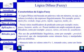 Lógica Difusa (Fuzzy) Características da Lógica Fuzzy A Lógica Difusa está baseada em palavras e não em números, ou seja, os valores ( verdades)  são expressos linguísticamente. Por exemplo:  quente, muito frio, verdade, longe, perto, rápido, vagaroso, médio, etc.   - Possui vários modificadores de predicado como por exemplo:  muito, pouco, bastante, médio, etc.  Possui também um amplo conjunto de quan-tificadores, como por exemplo :  poucos, vários, em torno de, usualmente. Faz uso das probabilidades linguísticas, como por exemplo :  provável, improvável , que são interpretados como números fuzzy e manipulados pela sua aritmética. - Manuseia todos os valores entre 0 e 1, tomando estes, como um limite apenas. 