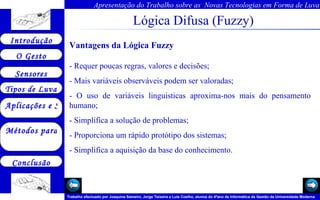 Lógica Difusa (Fuzzy) Vantagens da Lógica Fuzzy - Requer poucas regras, valores e decisões;  - Mais variáveis observáveis podem ser valoradas;  - O uso de variáveis linguisticas aproxima-nos mais do pensamento humano;  - Simplifica a solução de problemas;  - Proporciona um rápido protótipo dos sistemas;  - Simplifica a aquisição da base do conhecimento. 
