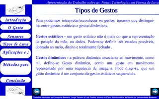 Tipos de Gestos Para podermos interpretar/reconhecer os gestos, teremos que distingui-los entre gestos estáticos e gestos dinâmicos.   Gestos estáticos -  um gesto estático não é mais do que a representação da posição da mão, ou dedos. Podem-se definir três estados possíveis, dobrado ao meio, direito e totalmente fechado .   Gestos dinâmicos -  a palavra dinâmica associa-se ao movimento, como tal, define-se Gesto dinâmico, como um gesto em movimento representado por uma sequência de imagens. Pode dizer-se, que um gesto dinâmico é um conjunto de gestos estáticos sequenciais.   Arquivo 