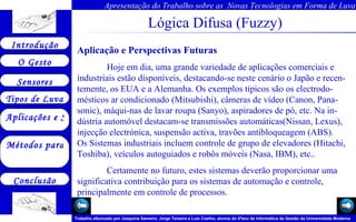 Lógica Difusa (Fuzzy) Aplicação e Perspectivas Futuras Hoje em dia, uma grande variedade de aplicações comerciais e industriais estão disponíveis, destacando-se neste cenário o Japão e recen-temente, os EUA e a Alemanha. Os exemplos típicos são os electrodo-mésticos ar condicionado (Mitsubishi), câmeras de vídeo (Canon, Pana-sonic), máqui-nas de lavar roupa (Sanyo), aspiradores de pó, etc. Na in-dústria automóvel destacam-se transmissões automáticas(Nissan, Lexus), injecção electrónica, suspensão activa, travões antibloqueagem (ABS). Os Sistemas industriais incluem controle de grupo de elevadores (Hitachi, Toshiba), veículos autoguiados e robôs móveis (Nasa, IBM), etc..  Certamente no futuro, estes sistemas deverão proporcionar uma significativa contribuição para os sistemas de automação e controle, principalmente em controle de processos. 