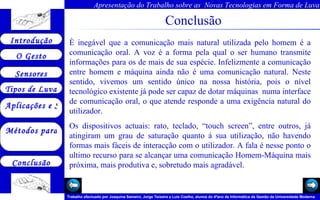 Conclusão È inegável que a comunicação mais natural utilizada pelo homem é a comunicação oral. A voz é a forma pela qual o ser humano transmite informações para os de mais de sua espécie. Infelizmente a comunicação entre homem e máquina ainda não é uma comunicação natural. Neste sentido, vivemos um sentido único na nossa história, pois o nível tecnológico existente já pode ser capaz de dotar máquinas  numa interface de comunicação oral, o que atende responde a uma exigência natural do utilizador. Os dispositivos actuais: rato, teclado, “touch screen”, entre outros, já atingiram um grau de saturação quanto á sua utilização, não havendo formas mais fáceis de interacção com o utilizador. A fala é nesse ponto o ultimo recurso para se alcançar uma comunicação Homem-Máquina mais próxima, mais produtiva e, sobretudo mais agradável. 