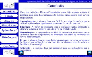Conclusão Uma boa interface Homem-Computador num determinado sistema é essencial para uma boa utilização do mesmo, sendo assim estas devem proporcionar: Aprendizagem  - o sistema deve ser fácil de aprender de modo a que o utilizador possa obter rapidamente resultados do uso do sistema.  Eficiência  -A partir do momento que o utilizador tenha aprendido a utilizar o sistema, é possível um alto nível de produtividade.  Memorização  - o sistema deve ser fácil de memorizar, de modo a que o utilizador após um longo tempo de interregno não tenha de recomeçar de novo a aprendizagem.  Erros  - o sistema deve ter uma baixa percentagem de erros, de modo a facilitar a sua utilização, e no caso de os cometer terá de existir a facilidade de os corrigir.  Satisfação  - o sistema deve ser agradável para os utilizadores que o manuseiam. 