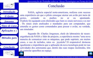 Conclusão NASA, agência espacial norte-americana, realizou com sucesso uma experiência em que o piloto consegue aterrar um avião por meio de gestos, cerrando os punhos no ar ou apontando.  O piloto foi equipado com eléctrodos que liam os sinais nervosos e os movimentos musculares causados por movimentos dele . Os sinais eram analisados e mandados para um computador, que entendia os gestos como comandados para pousar o avião, na verdade, um simulador.  Segundo Dr. Charles Jorgensen, chefe do laboratório de neuro-engenharia da NASA e líder do projecto, a experiência mostra “uma nova maneira de comunicar com as máquinas, que pode suprimir, em muitos casos, o uso de teclados, ratos ou  joysticks”.O responsável destacou igualmente a importância que a aplicação da nova tecnologia pode ter nas actividades dos astronautas que, dentro das suas roupas incómodas, têm de controlar aparelhos no espaço.  